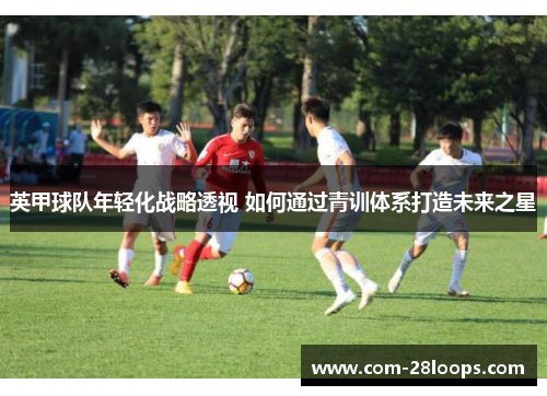 英甲球队年轻化战略透视 如何通过青训体系打造未来之星 英甲球队年轻化战略透视 如何通过青训体系打造未来之星