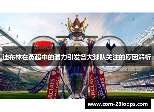 迪布林在英超中的潜力引发各大球队关注的原因解析 迪布林在英超中的潜力引发各大球队关注的原因解析