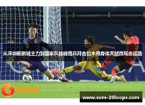 从深圳新鹏城主力到国家队锋线奇兵拜合拉木用身体天赋改写命运路