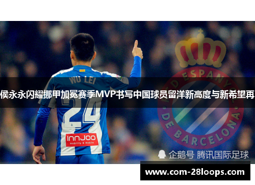 侯永永闪耀挪甲加冕赛季MVP书写中国球员留洋新高度与新希望再