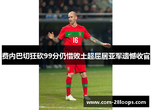 费内巴切狂砍99分仍惜败土超屈居亚军遗憾收官