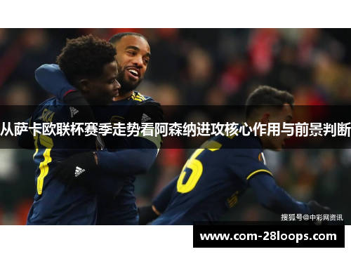 从萨卡欧联杯赛季走势看阿森纳进攻核心作用与前景判断 从萨卡欧联杯赛季走势看阿森纳进攻核心作用与前景判断