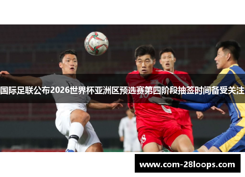 国际足联公布2026世界杯亚洲区预选赛第四阶段抽签时间备受关注 国际足联公布2026世界杯亚洲区预选赛第四阶段抽签时间备受关注