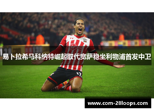 易卜拉希马科纳特崛起取代宽萨稳坐利物浦首发中卫